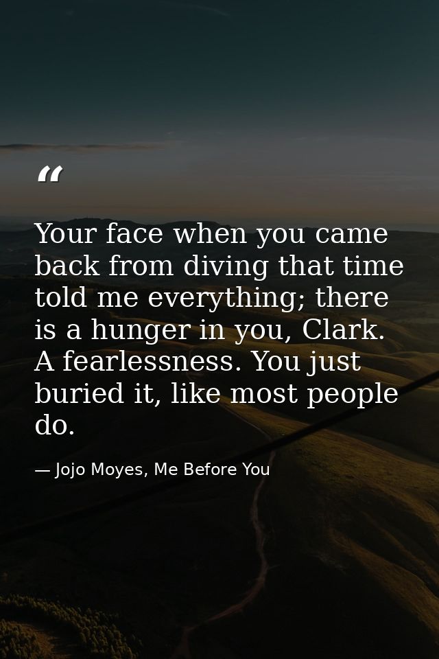 Your face when you came back from diving that time told me everything; there is a hunger in you, Clark. A fearlessness.  — Jojo Moyes, Me Before You