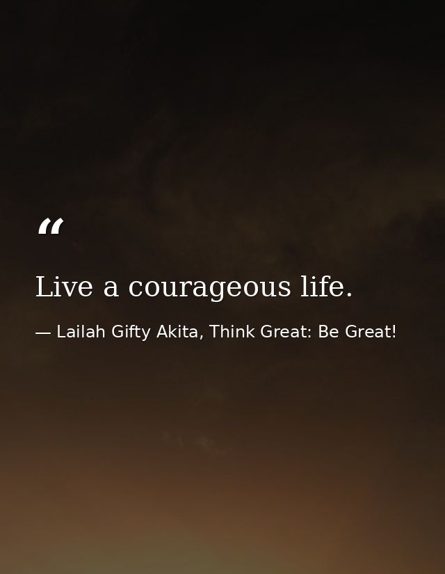 Live a courageous life. — Lailah Gifty Akita, Think Great: Be Great!