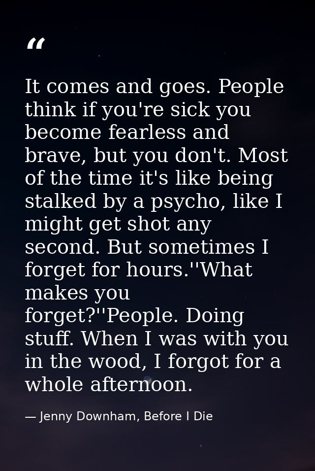It comes and goes. People think if you're sick you become fearless and brave, but you don't. Most of the time it's like  — Jenny Downham, Before I Die