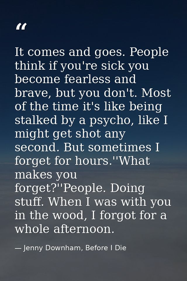 It comes and goes. People think if you're sick you become fearless and brave, but you don't. Most of the time it's like  — Jenny Downham, Before I Die