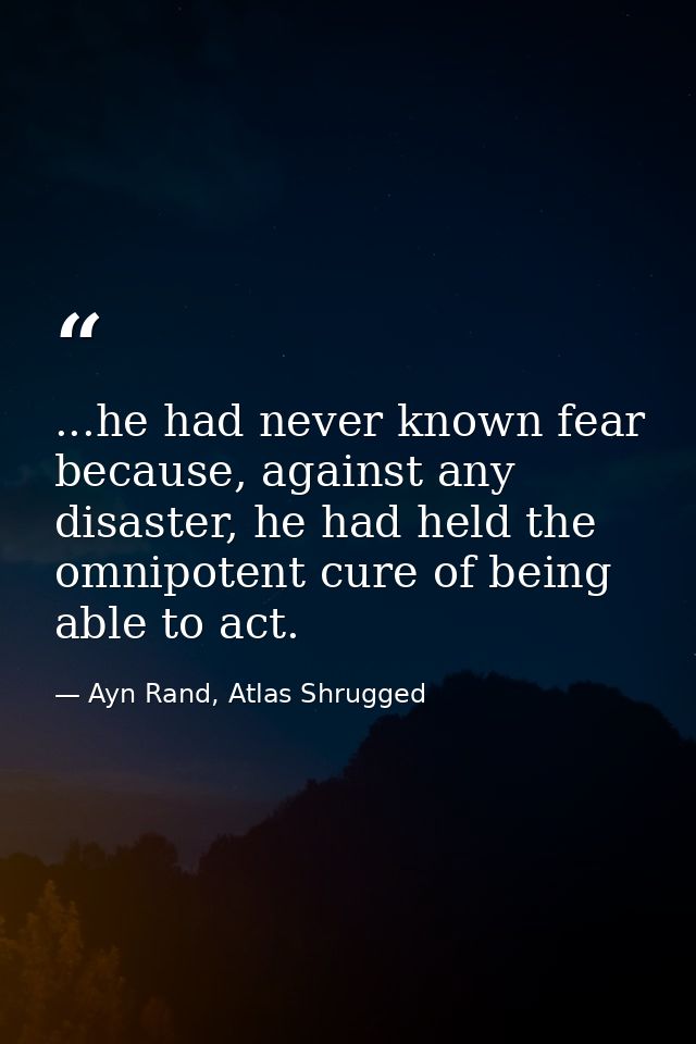 ...he had never known fear because, against any disaster, he had held the omnipotent cure of being able to act. — Ayn Rand, Atlas Shrugged