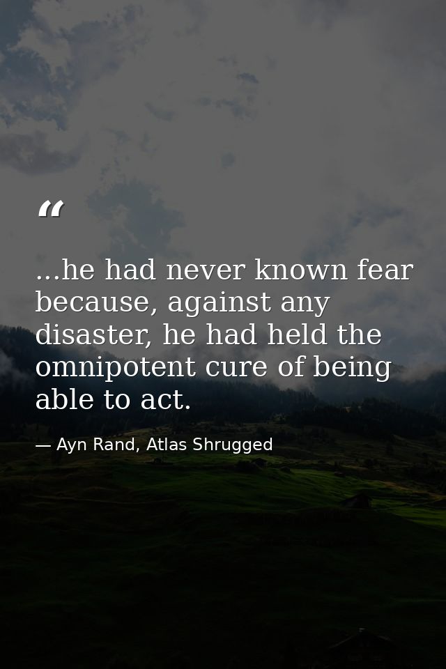 ...he had never known fear because, against any disaster, he had held the omnipotent cure of being able to act. — Ayn Rand, Atlas Shrugged