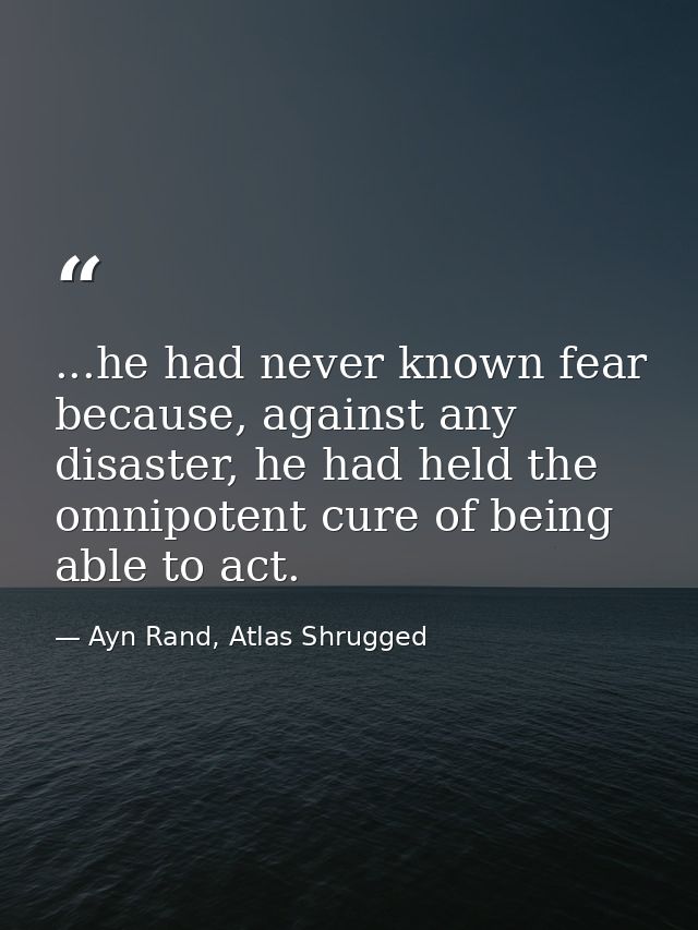 ...he had never known fear because, against any disaster, he had held the omnipotent cure of being able to act. — Ayn Rand, Atlas Shrugged