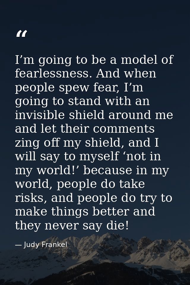 I’m going to be a model of fearlessness. And when people spew fear, I’m going to stand with an invisible shield around m — Judy Frankel