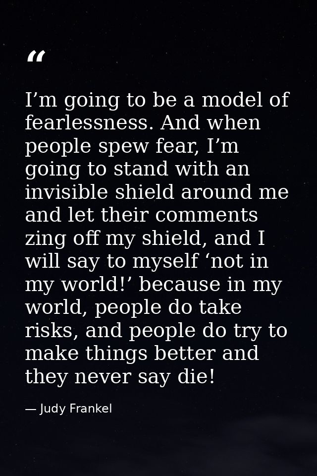 I’m going to be a model of fearlessness. And when people spew fear, I’m going to stand with an invisible shield around m — Judy Frankel