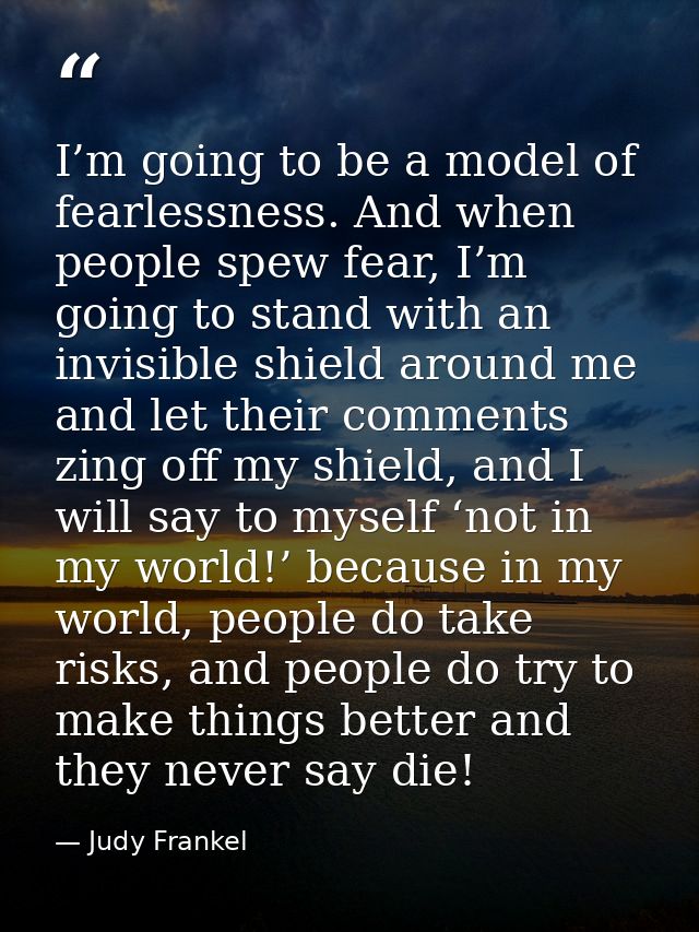 I’m going to be a model of fearlessness. And when people spew fear, I’m going to stand with an invisible shield around m — Judy Frankel