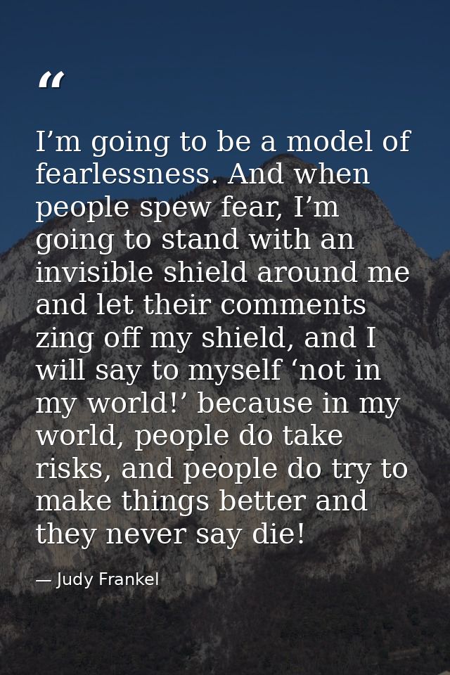 I’m going to be a model of fearlessness. And when people spew fear, I’m going to stand with an invisible shield around m — Judy Frankel