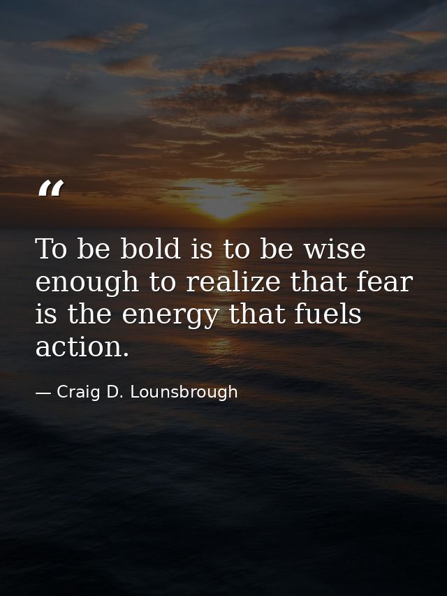 To be bold is to be wise enough to realize that fear is the energy that fuels action. — Craig D. Lounsbrough