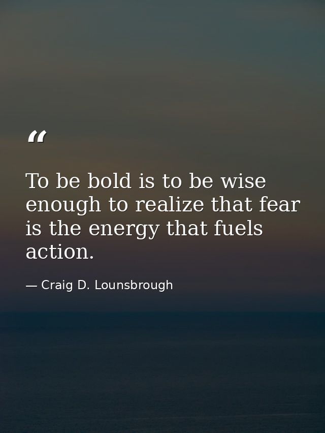 To be bold is to be wise enough to realize that fear is the energy that fuels action. — Craig D. Lounsbrough