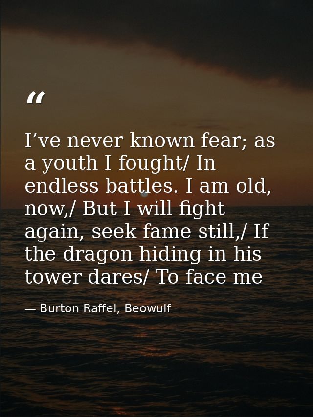I’ve never known fear; as a youth I fought/ In endless battles. I am old, now,/ But I will fight again, seek fame still, — Burton Raffel, Beowulf