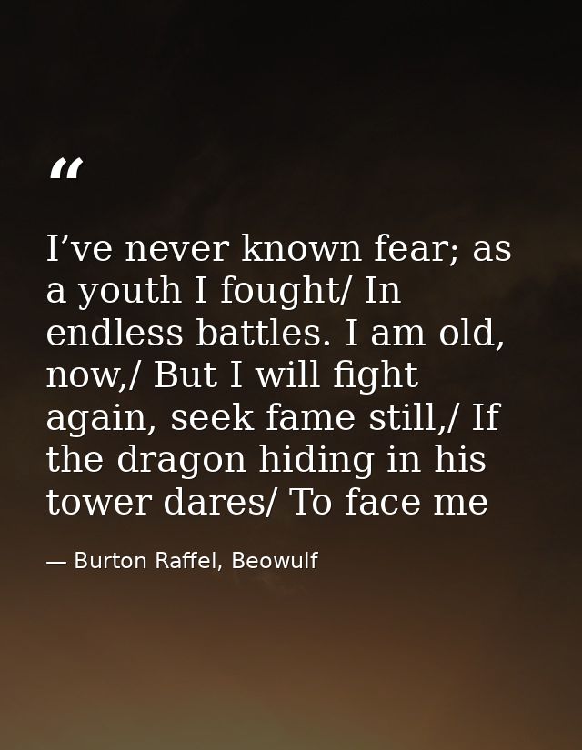 I’ve never known fear; as a youth I fought/ In endless battles. I am old, now,/ But I will fight again, seek fame still, — Burton Raffel, Beowulf