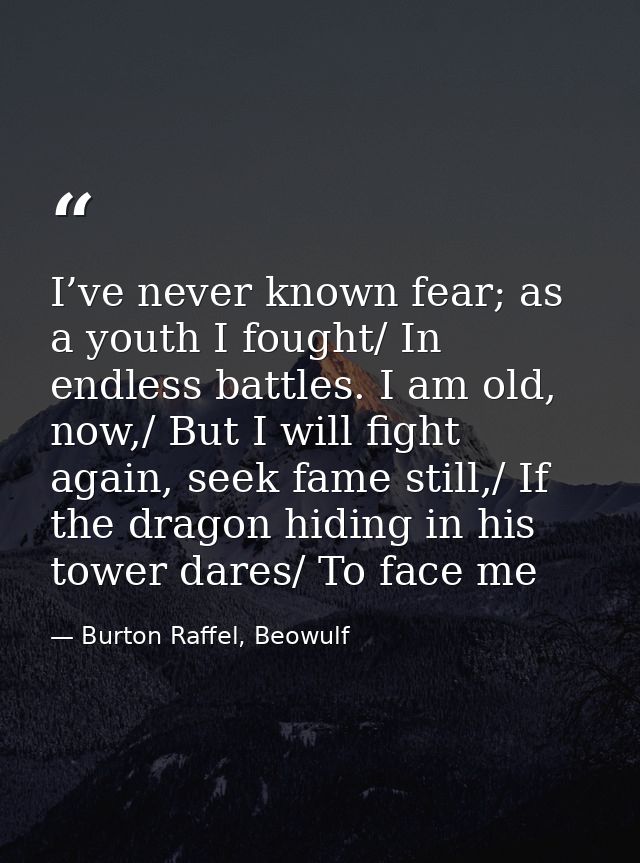 I’ve never known fear; as a youth I fought/ In endless battles. I am old, now,/ But I will fight again, seek fame still, — Burton Raffel, Beowulf