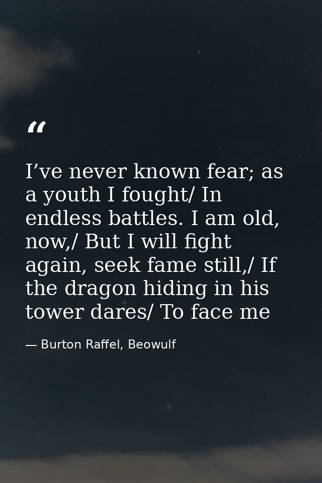 I’ve never known fear; as a youth I fought/ In endless battles. I am old, now,/ But I will fight again, seek fame still, — Burton Raffel, Beowulf