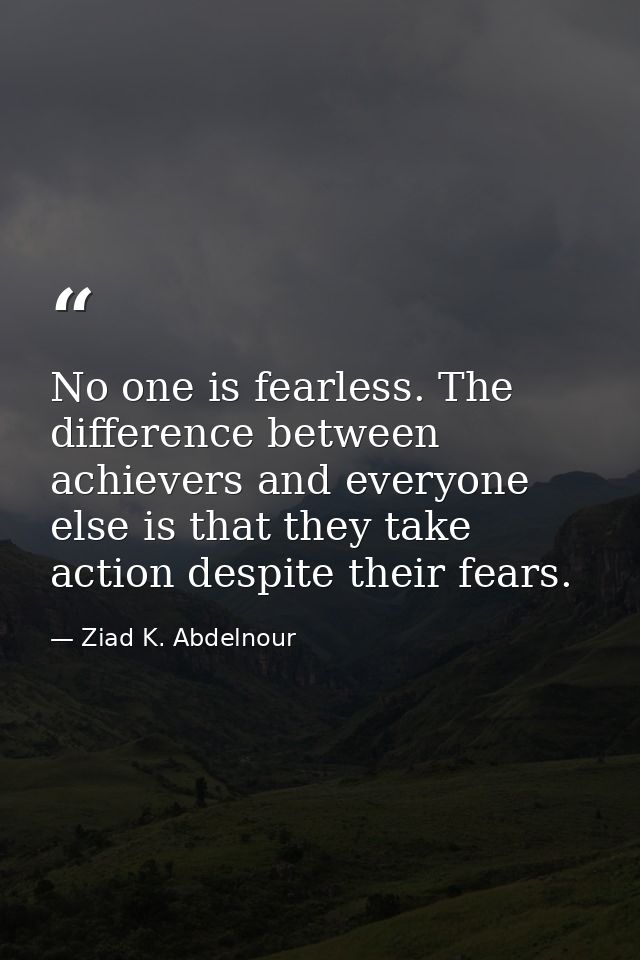 No one is fearless. The difference between achievers and everyone else is that they take action despite their fears. — Ziad K. Abdelnour