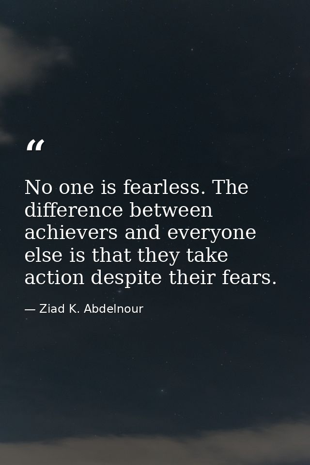No one is fearless. The difference between achievers and everyone else is that they take action despite their fears. — Ziad K. Abdelnour