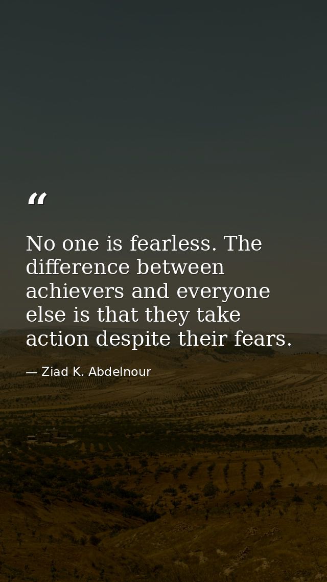 No one is fearless. The difference between achievers and everyone else is that they take action despite their fears. — Ziad K. Abdelnour