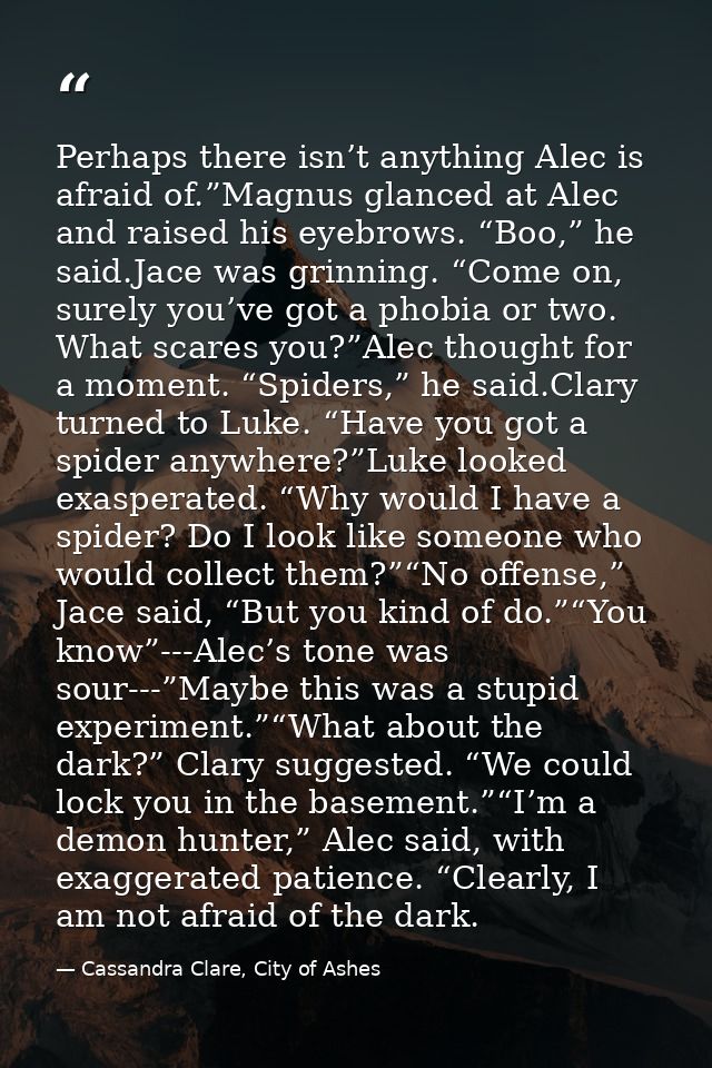 Perhaps there isn’t anything Alec is afraid of.”Magnus glanced at Alec and raised his eyebrows. “Boo,” he said.Jace was  — Cassandra Clare, City of Ashes