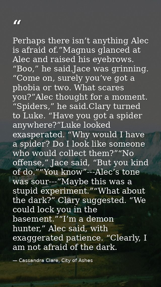 Perhaps there isn’t anything Alec is afraid of.”Magnus glanced at Alec and raised his eyebrows. “Boo,” he said.Jace was  — Cassandra Clare, City of Ashes