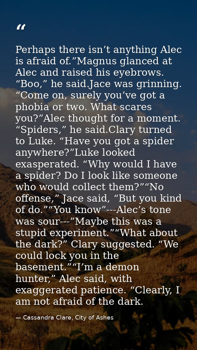 Perhaps there isn’t anything Alec is afraid of.”Magnus glanced at Alec and raised his eyebrows. “Boo,” he said.Jace was  — Cassandra Clare, City of Ashes