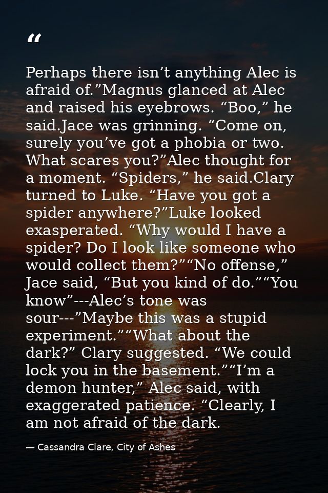 Perhaps there isn’t anything Alec is afraid of.”Magnus glanced at Alec and raised his eyebrows. “Boo,” he said.Jace was  — Cassandra Clare, City of Ashes