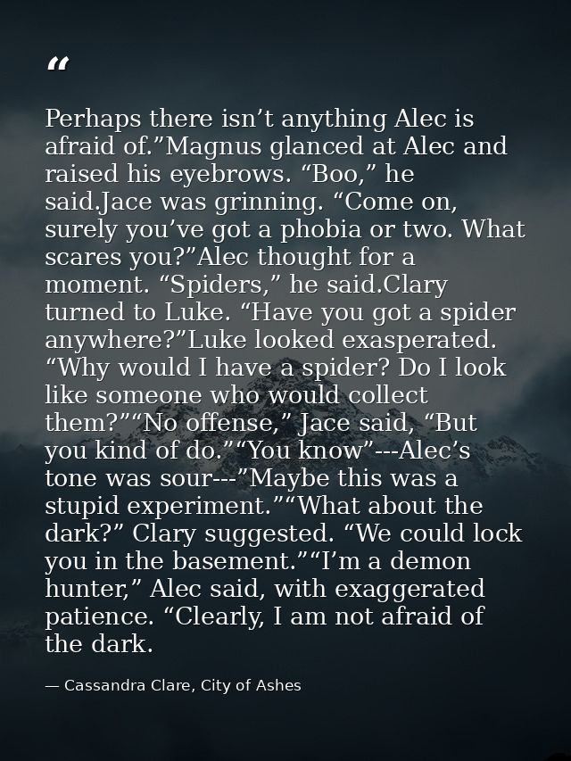 Perhaps there isn’t anything Alec is afraid of.”Magnus glanced at Alec and raised his eyebrows. “Boo,” he said.Jace was  — Cassandra Clare, City of Ashes