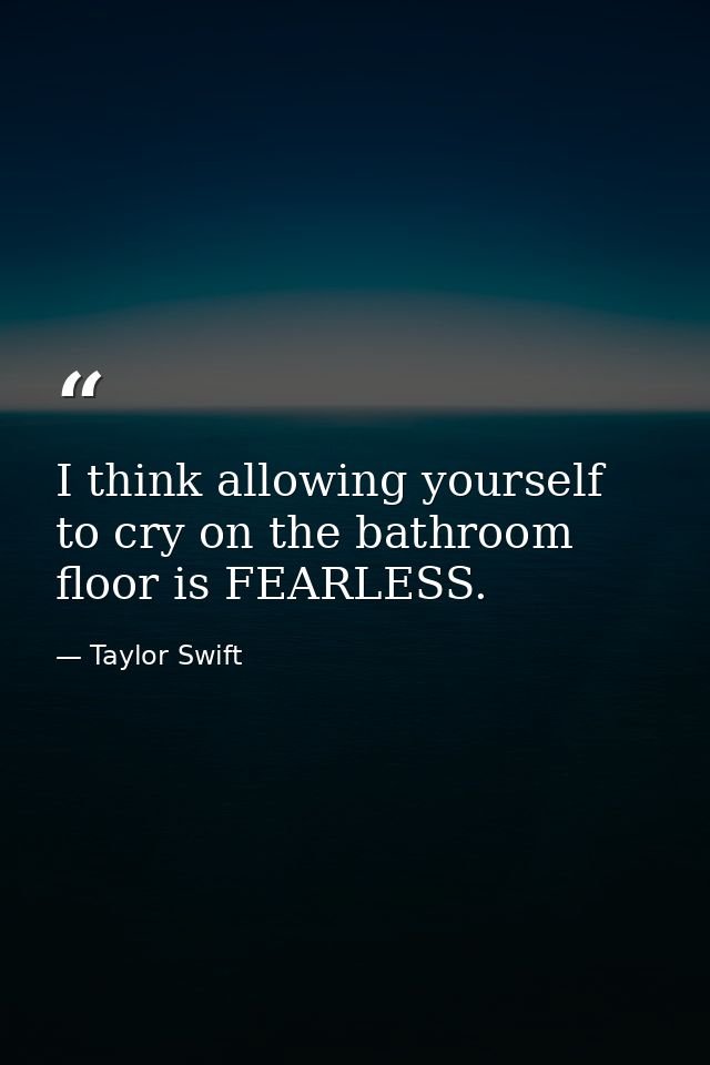 I think allowing yourself to cry on the bathroom floor is FEARLESS. — Taylor Swift