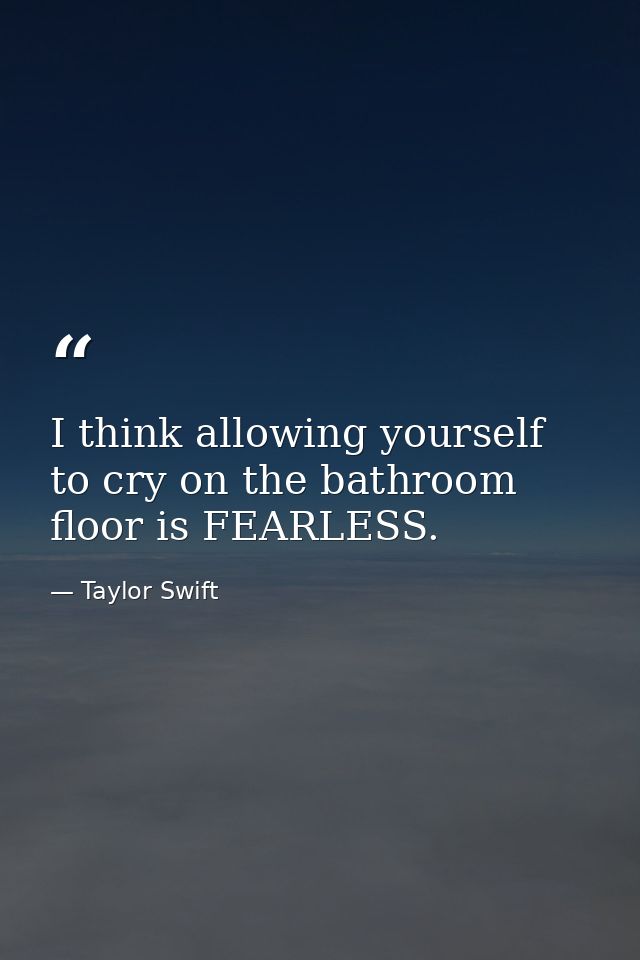 I think allowing yourself to cry on the bathroom floor is FEARLESS. — Taylor Swift