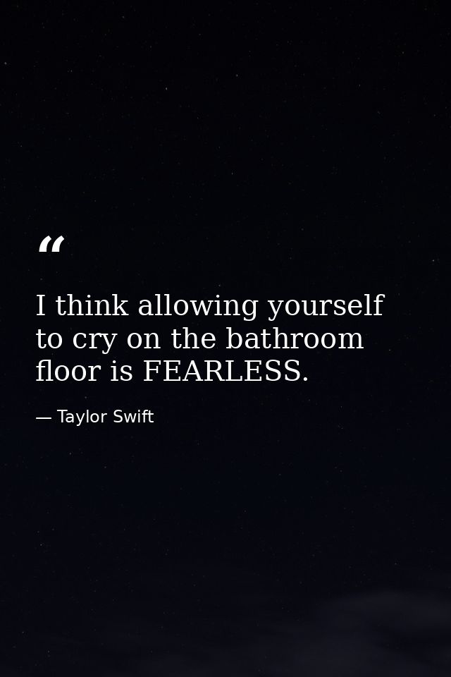 I think allowing yourself to cry on the bathroom floor is FEARLESS. — Taylor Swift