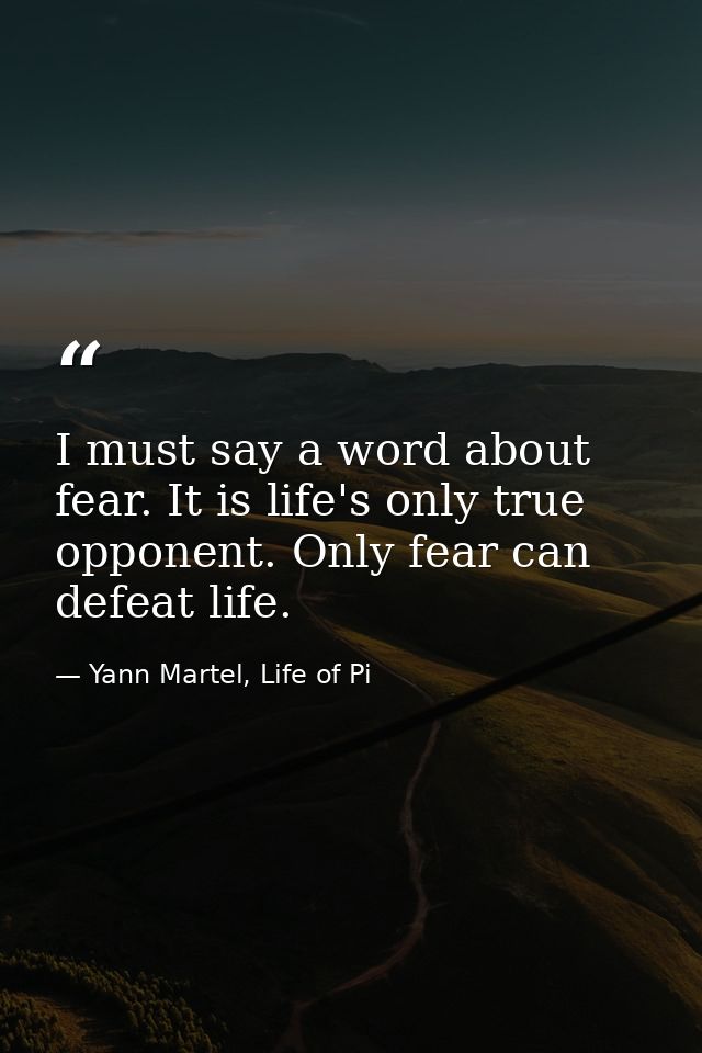 I must say a word about fear. It is life's only true opponent. Only fear can defeat life. — Yann Martel, Life of Pi