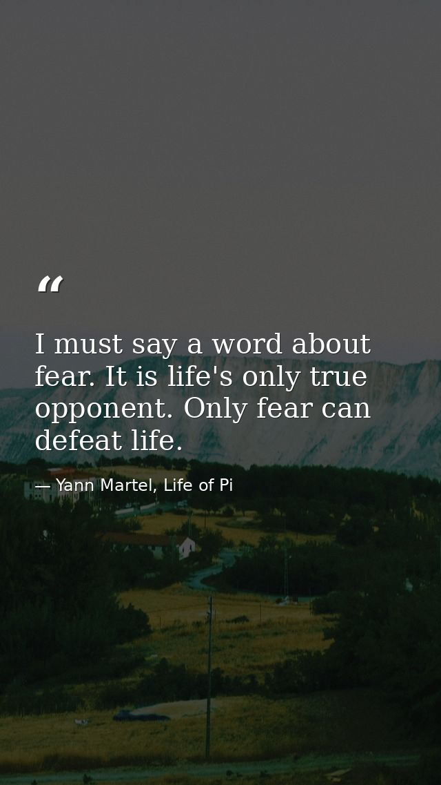 I must say a word about fear. It is life's only true opponent. Only fear can defeat life. — Yann Martel, Life of Pi