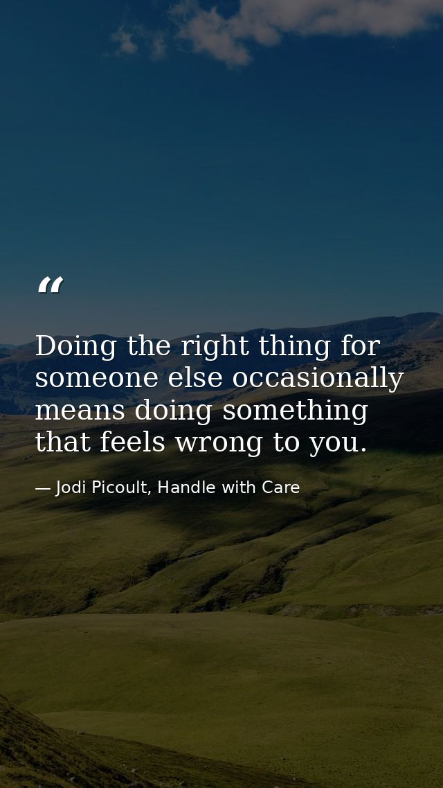 Doing the right thing for someone else occasionally means doing something that feels wrong to you. — Jodi Picoult, Handle with Care