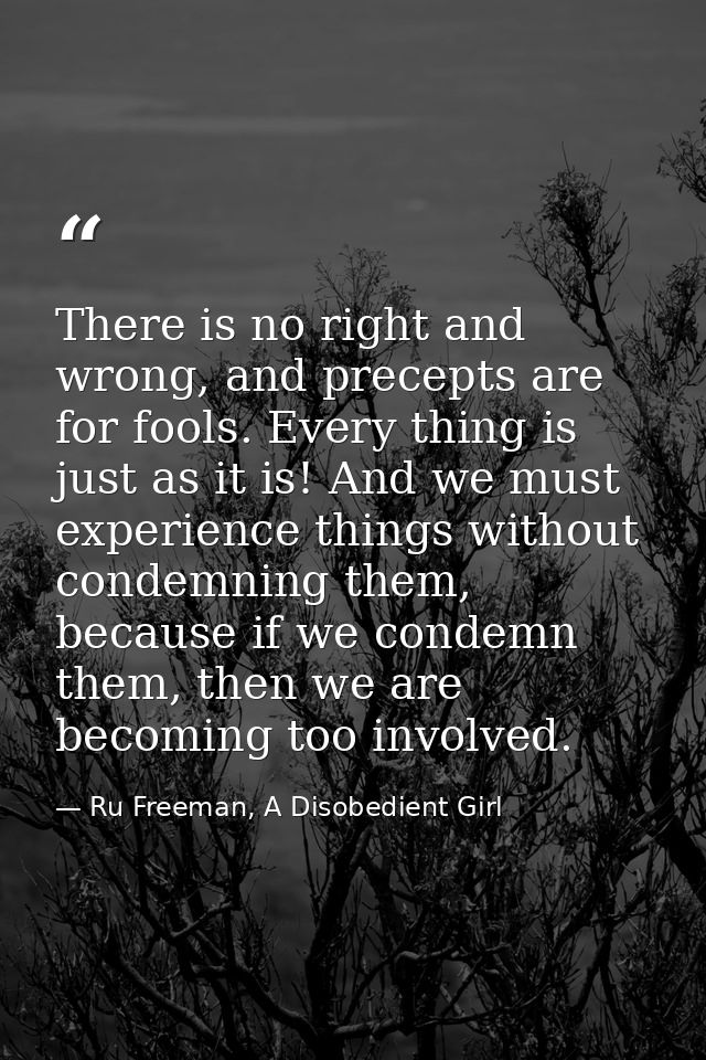 There is no right and wrong, and precepts are for fools. Every thing is just as it is! And we must experience things wit — Ru Freeman, A Disobedient Girl