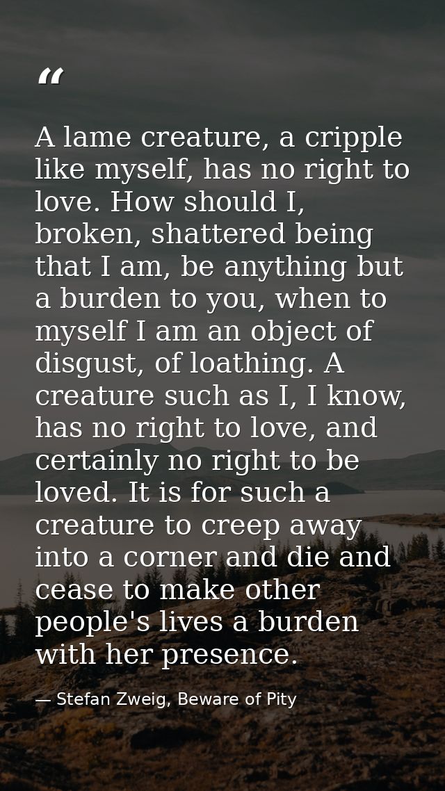 A lame creature, a cripple like myself, has no right to love. How should I, broken, shattered being that I am, be anythi — Stefan Zweig, Beware of Pity