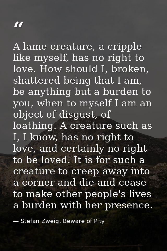A lame creature, a cripple like myself, has no right to love. How should I, broken, shattered being that I am, be anythi — Stefan Zweig, Beware of Pity