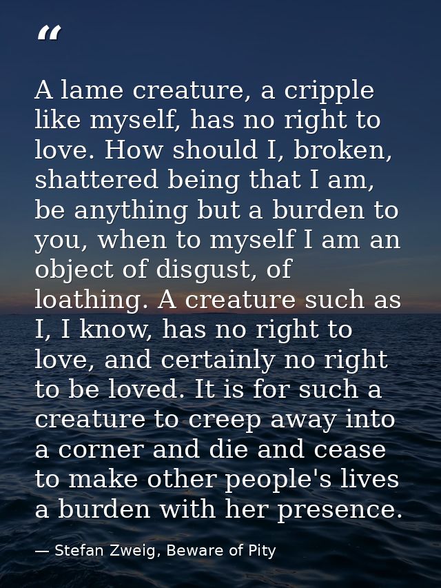 A lame creature, a cripple like myself, has no right to love. How should I, broken, shattered being that I am, be anythi — Stefan Zweig, Beware of Pity