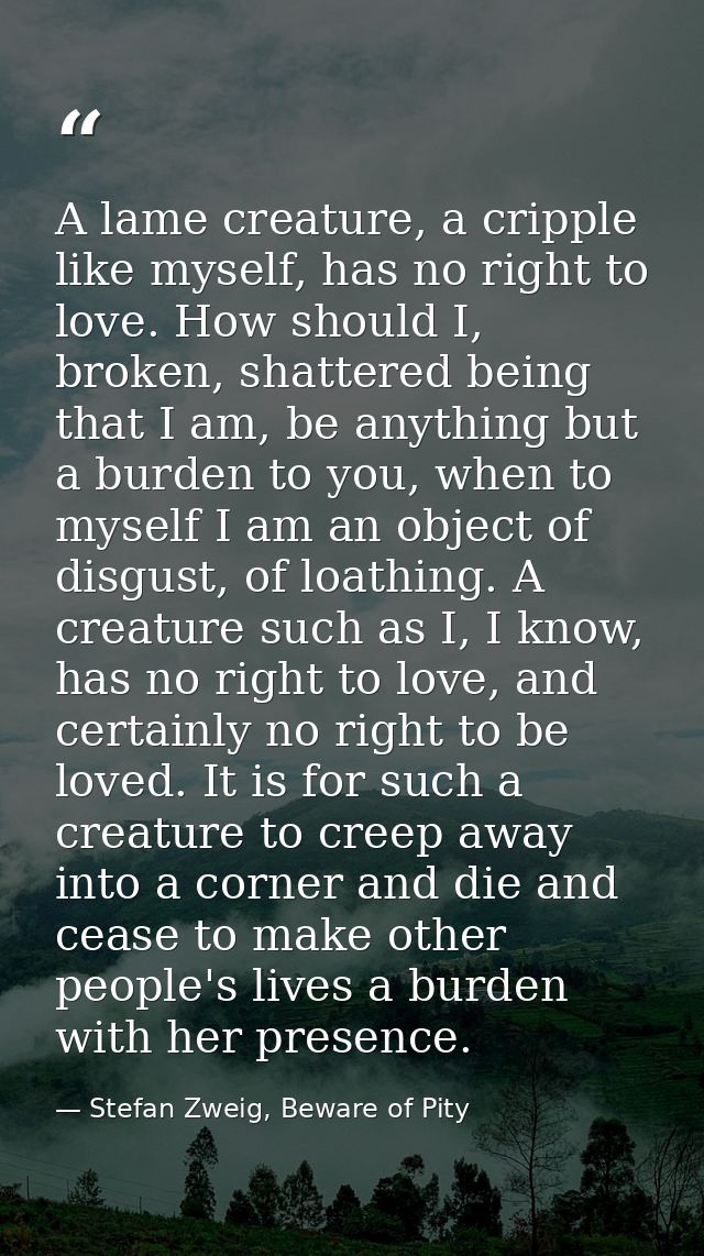 A lame creature, a cripple like myself, has no right to love. How should I, broken, shattered being that I am, be anythi — Stefan Zweig, Beware of Pity