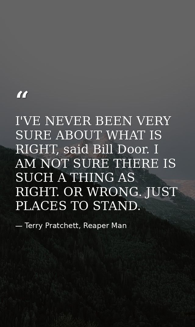 I'VE NEVER BEEN VERY SURE ABOUT WHAT IS RIGHT, said Bill Door. I AM NOT SURE THERE IS SUCH A THING AS RIGHT. OR WRONG. J — Terry Pratchett, Reaper Man