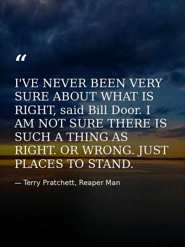 I'VE NEVER BEEN VERY SURE ABOUT WHAT IS RIGHT, said Bill Door. I AM NOT SURE THERE IS SUCH A THING AS RIGHT. OR WRONG. J — Terry Pratchett, Reaper Man
