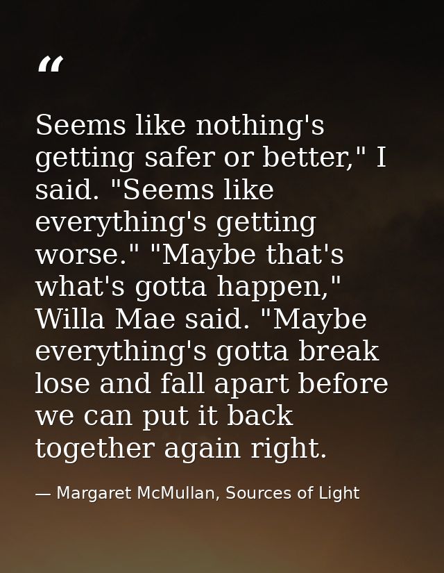 Seems like nothing's getting safer or better," I said. "Seems like everything's getting worse." "Maybe that's what's got — Margaret McMullan, Sources of Light