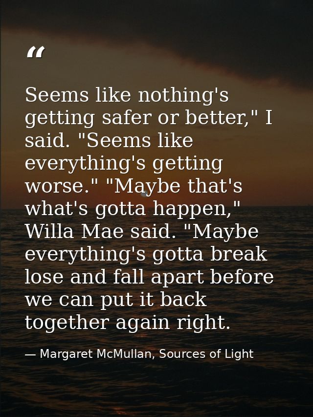 Seems like nothing's getting safer or better," I said. "Seems like everything's getting worse." "Maybe that's what's got — Margaret McMullan, Sources of Light