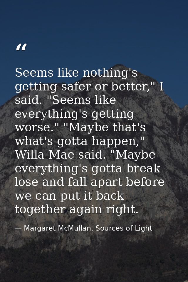 Seems like nothing's getting safer or better," I said. "Seems like everything's getting worse." "Maybe that's what's got — Margaret McMullan, Sources of Light