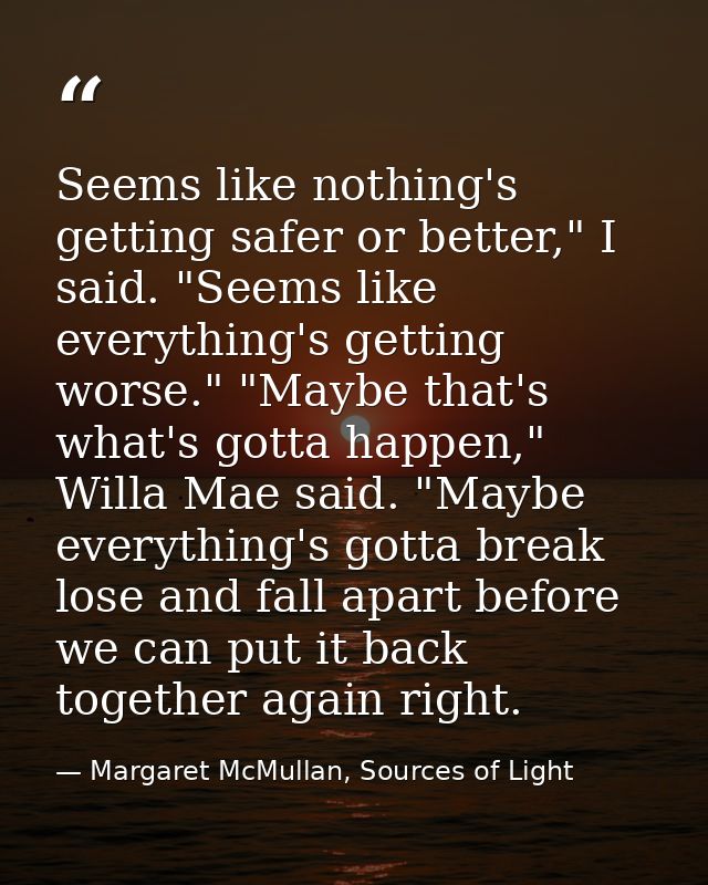Seems like nothing's getting safer or better," I said. "Seems like everything's getting worse." "Maybe that's what's got — Margaret McMullan, Sources of Light