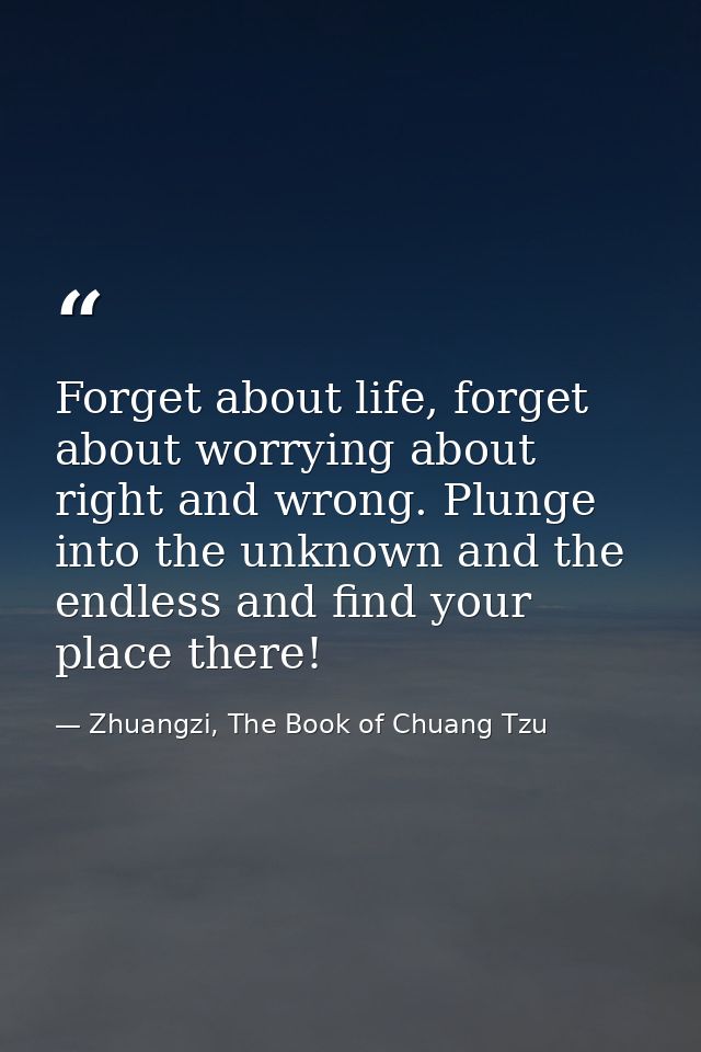 Forget about life, forget about worrying about right and wrong. Plunge into the unknown and the endless and find your pl — Zhuangzi, The Book of Chuang Tzu