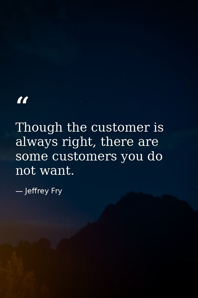 Though the customer is always right, there are some customers you do not want. — Jeffrey Fry