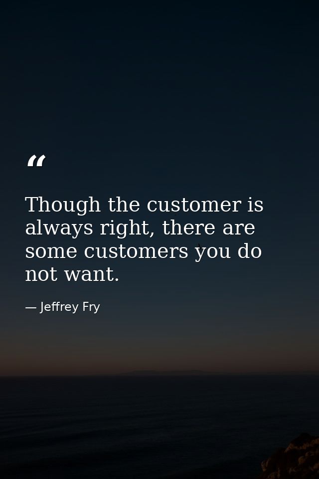 Though the customer is always right, there are some customers you do not want. — Jeffrey Fry