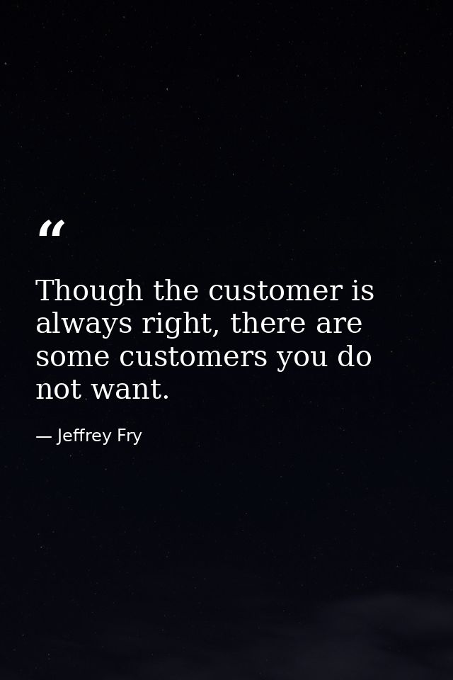 Though the customer is always right, there are some customers you do not want. — Jeffrey Fry