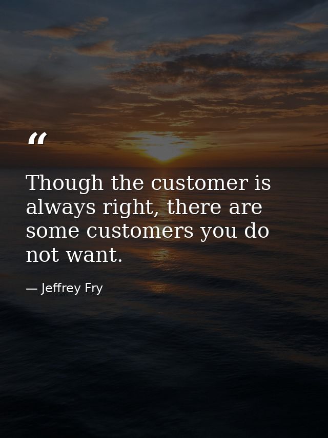 Though the customer is always right, there are some customers you do not want. — Jeffrey Fry
