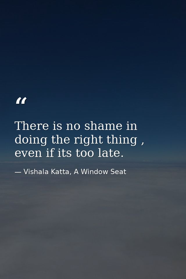 There is no shame in doing the right thing , even if its too late. — Vishala Katta, A Window Seat