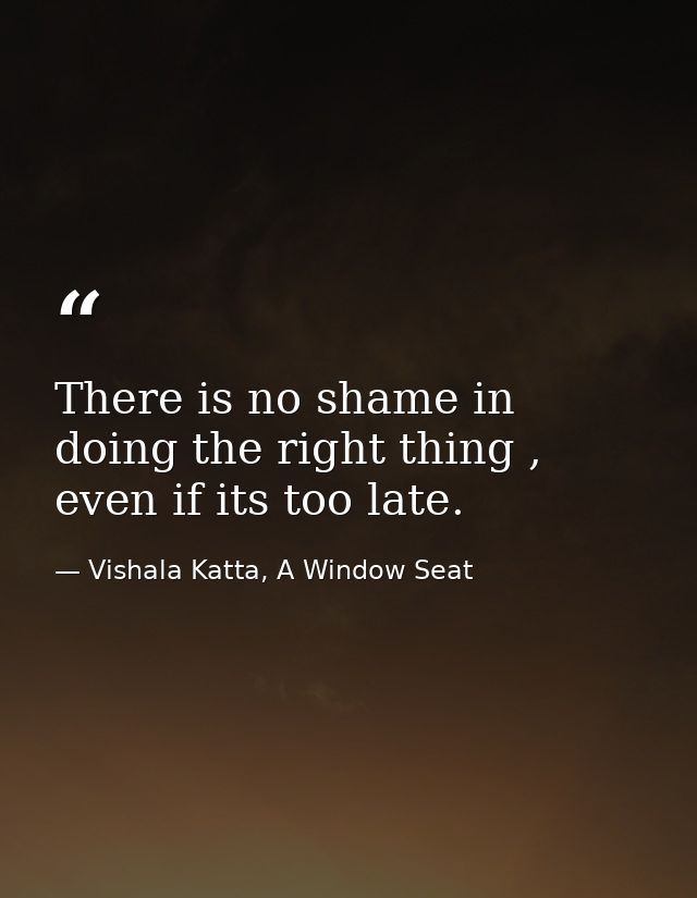 There is no shame in doing the right thing , even if its too late. — Vishala Katta, A Window Seat