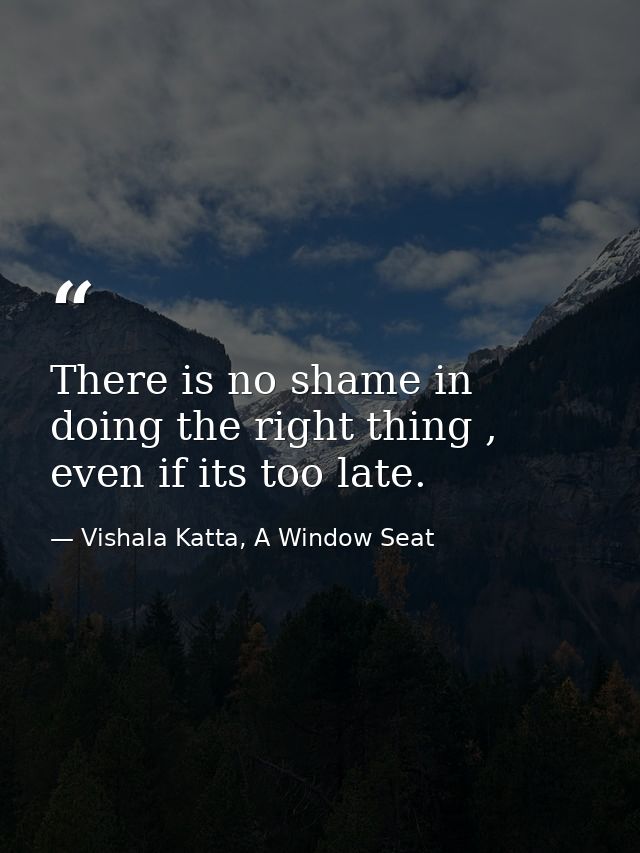 There is no shame in doing the right thing , even if its too late. — Vishala Katta, A Window Seat